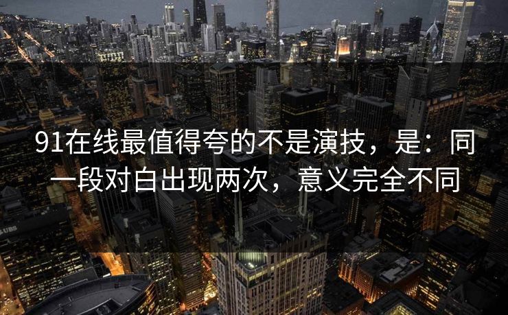 91在线最值得夸的不是演技，是：同一段对白出现两次，意义完全不同