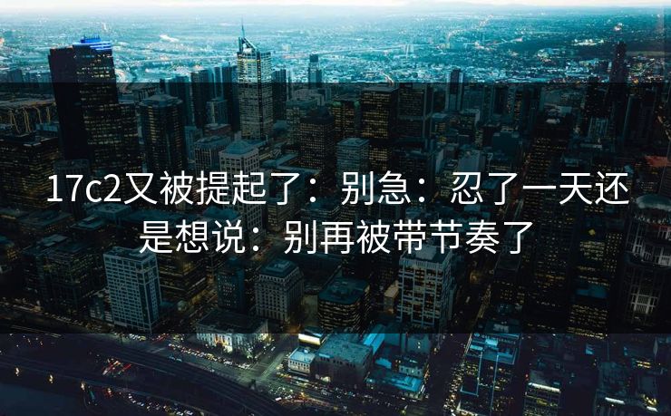 17c2又被提起了：别急：忍了一天还是想说：别再被带节奏了