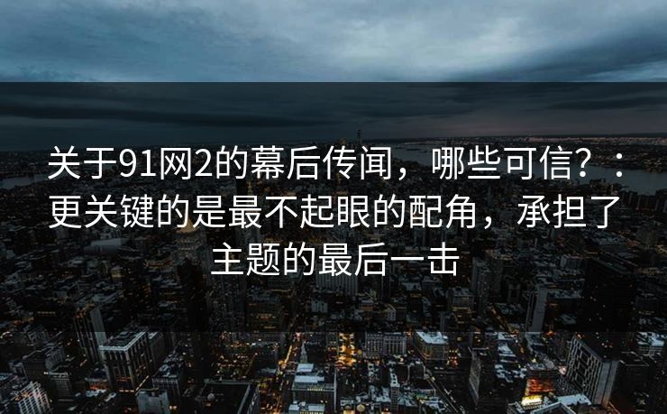 关于91网2的幕后传闻，哪些可信？：更关键的是最不起眼的配角，承担了主题的最后一击