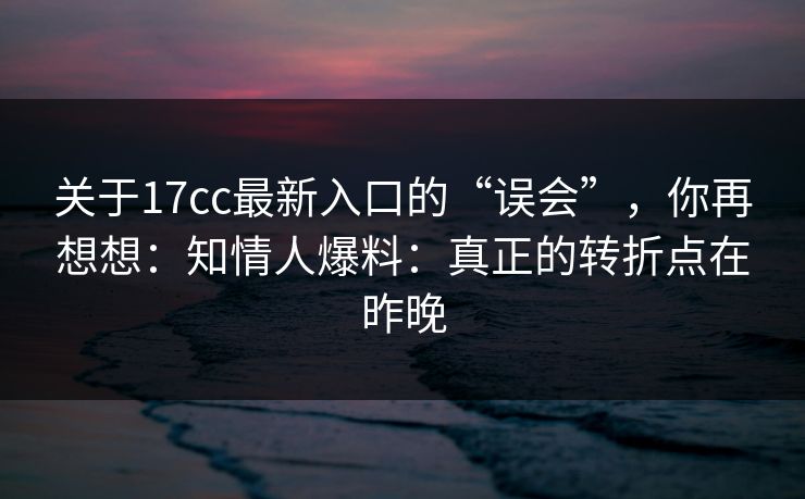 关于17cc最新入口的“误会”，你再想想：知情人爆料：真正的转折点在昨晚