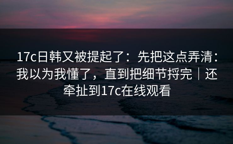 17c日韩又被提起了：先把这点弄清：我以为我懂了，直到把细节捋完｜还牵扯到17c在线观看