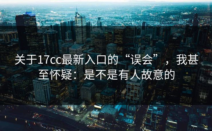 关于17cc最新入口的“误会”，我甚至怀疑：是不是有人故意的