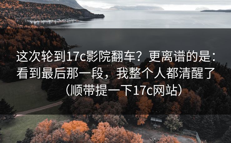 这次轮到17c影院翻车？更离谱的是：看到最后那一段，我整个人都清醒了（顺带提一下17c网站）