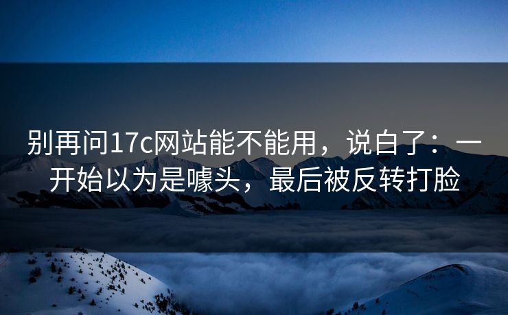 别再问17c网站能不能用，说白了：一开始以为是噱头，最后被反转打脸