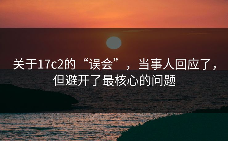 关于17c2的“误会”，当事人回应了，但避开了最核心的问题