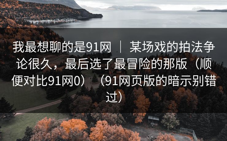 我最想聊的是91网 ｜ 某场戏的拍法争论很久，最后选了最冒险的那版（顺便对比91网0）（91网页版的暗示别错过）