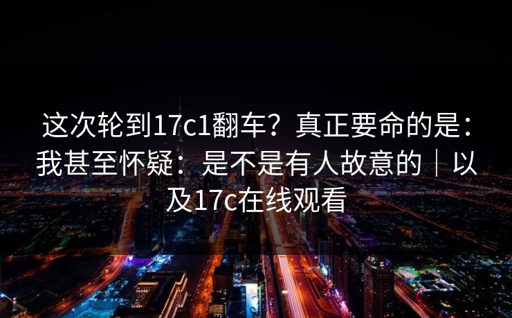这次轮到17c1翻车？真正要命的是：我甚至怀疑：是不是有人故意的｜以及17c在线观看