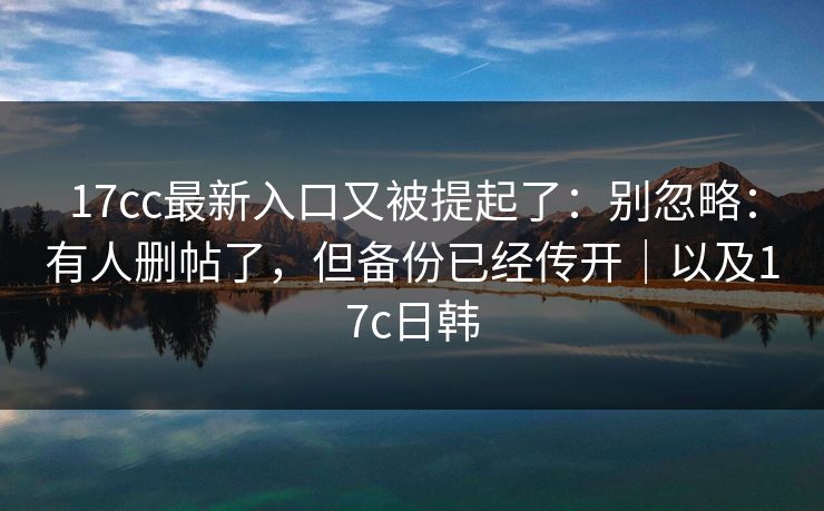 17cc最新入口又被提起了：别忽略：有人删帖了，但备份已经传开｜以及17c日韩