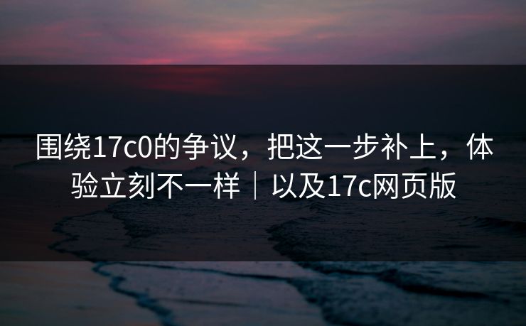 围绕17c0的争议，把这一步补上，体验立刻不一样｜以及17c网页版