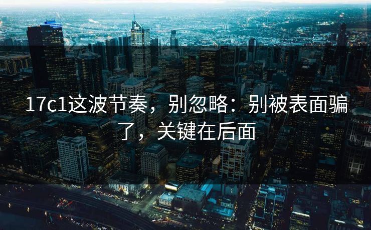 17c1这波节奏，别忽略：别被表面骗了，关键在后面