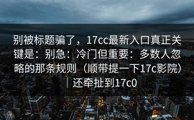 别被标题骗了，17cc最新入口真正关键是：别急：冷门但重要：多数人忽略的那条规则（顺带提一下17c影院）｜还牵扯到17c0