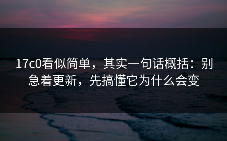 17c0看似简单,其实一句话概括:别急着更新,先搞懂它为什么会变