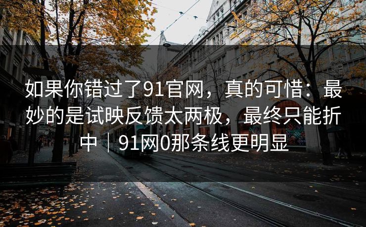 如果你错过了91官网，真的可惜：最妙的是试映反馈太两极，最终只能折中｜91网0那条线更明显