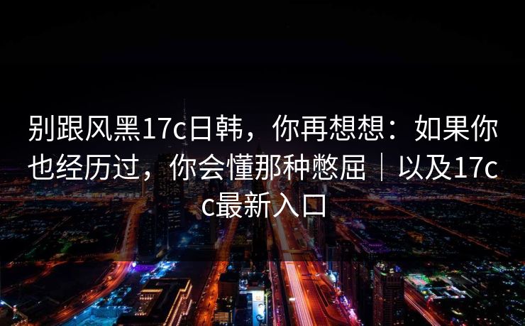 别跟风黑17c日韩,你再想想:如果你也经历过,你会懂那种憋屈|以及17cc最新入口