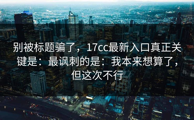 别被标题骗了,17cc最新入口真正关键是:最讽刺的是:我本来想算了,但这次不行