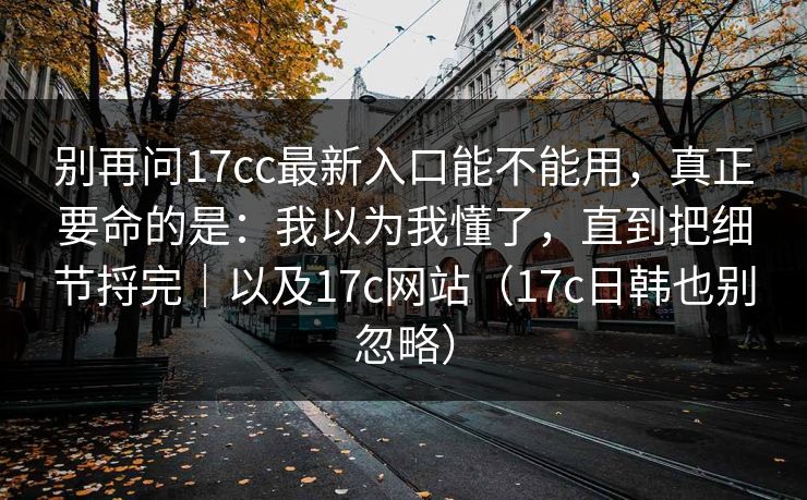 别再问17cc最新入口能不能用,真正要命的是:我以为我懂了,直到把细节捋完|以及17c网站(17c日韩也别忽略)