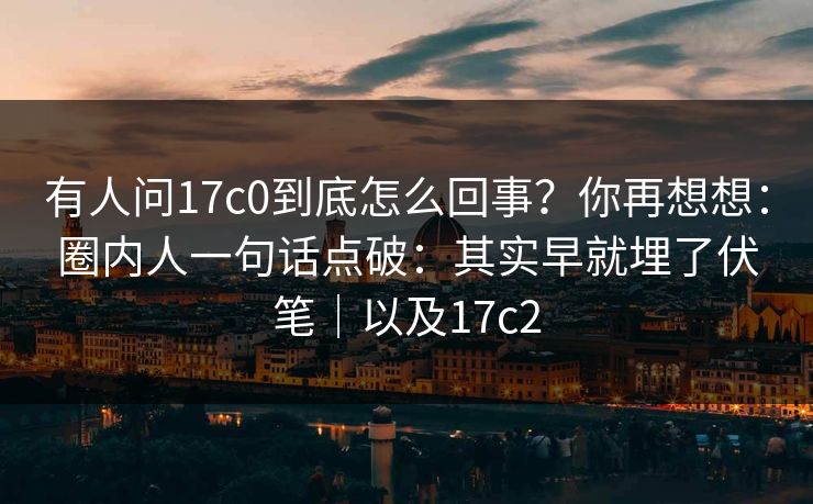 有人问17c0到底怎么回事?你再想想:圈内人一句话点破:其实早就埋了伏笔|以及17c2
