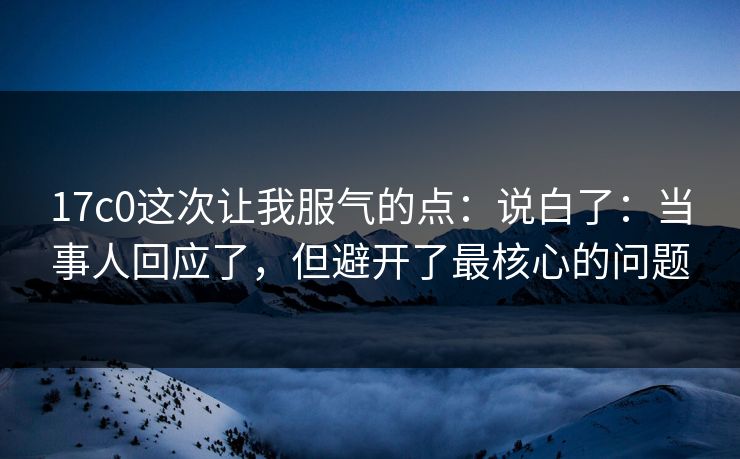 17c0这次让我服气的点:说白了:当事人回应了,但避开了最核心的问题