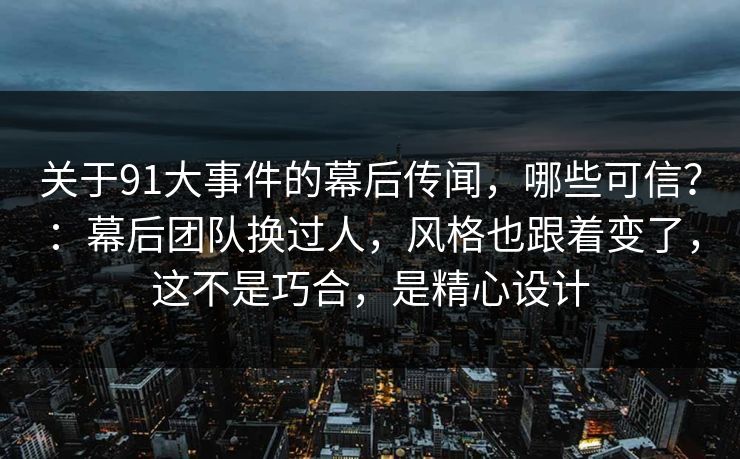 关于91大事件的幕后传闻,哪些可信?:幕后团队换过人,风格也跟着变了,这不是巧合,是精心设计