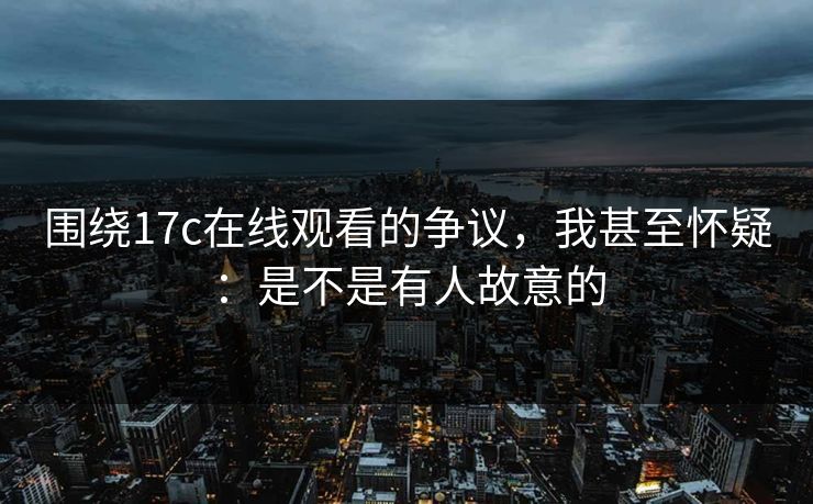 围绕17c在线观看的争议,我甚至怀疑:是不是有人故意的