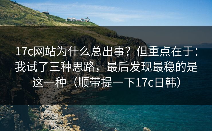 17c网站为什么总出事?但重点在于:我试了三种思路,最后发现最稳的是这一种(顺带提一下17c日韩)