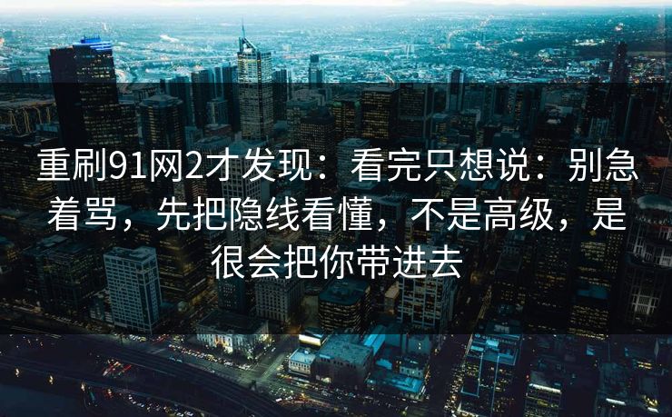 重刷91网2才发现:看完只想说:别急着骂,先把隐线看懂,不是高级,是很会把你带进去