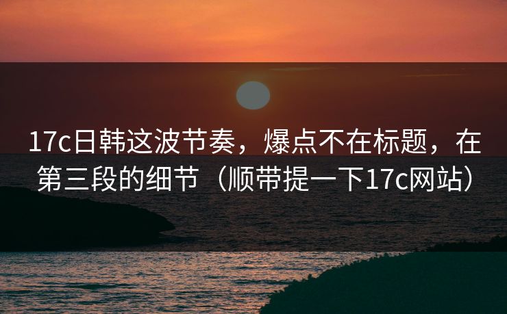 17c日韩这波节奏,爆点不在标题,在第三段的细节(顺带提一下17c网站)