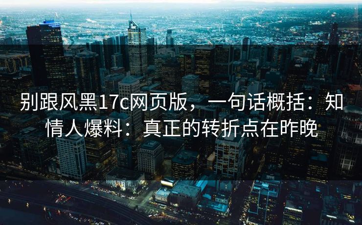 别跟风黑17c网页版，一句话概括：知情人爆料：真正的转折点在昨晚