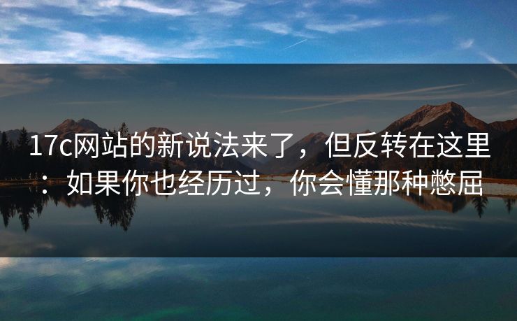 17c网站的新说法来了，但反转在这里：如果你也经历过，你会懂那种憋屈