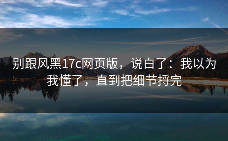别跟风黑17c网页版，说白了：我以为我懂了，直到把细节捋完