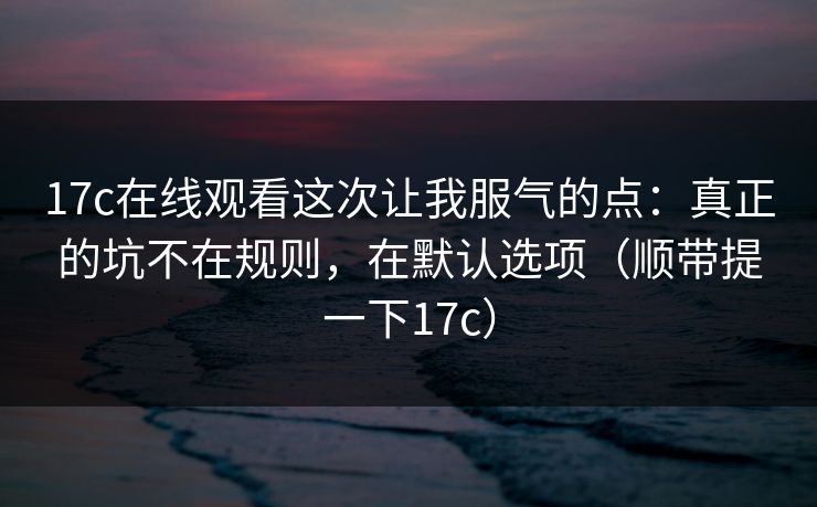 17c在线观看这次让我服气的点：真正的坑不在规则，在默认选项（顺带提一下17c）
