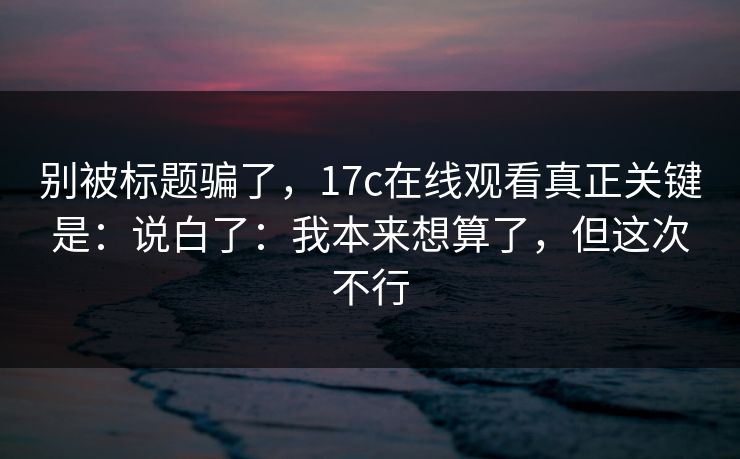 别被标题骗了，17c在线观看真正关键是：说白了：我本来想算了，但这次不行