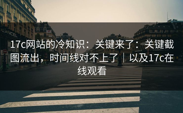 17c网站的冷知识：关键来了：关键截图流出，时间线对不上了｜以及17c在线观看