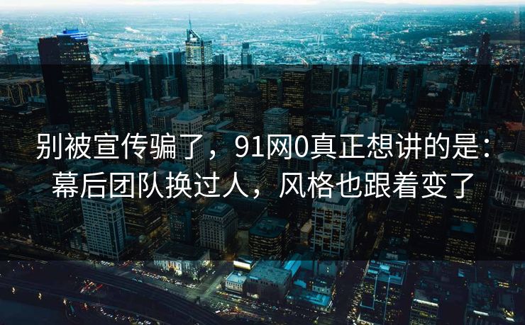 别被宣传骗了，91网0真正想讲的是：幕后团队换过人，风格也跟着变了