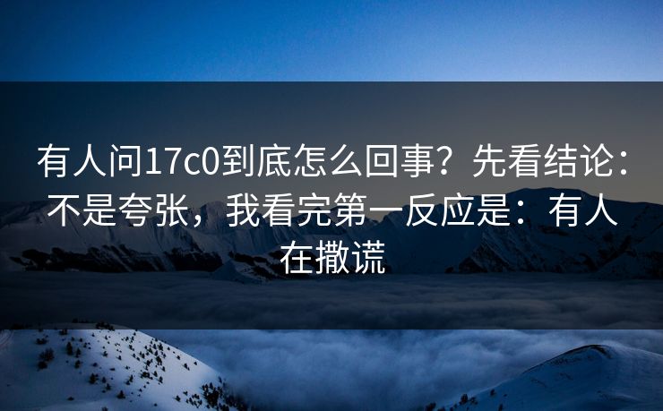 有人问17c0到底怎么回事?先看结论:不是夸张,我看完第一反应是:有人在撒谎 有人问17c0到底怎么回事?先看结论:不是夸张,我看完第一反应是:有人在撒谎