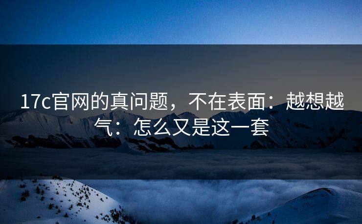17c官网的真问题,不在表面:越想越气:怎么又是这一套 17c官网的真问题,不在表面:越想越气:怎么又是这一套