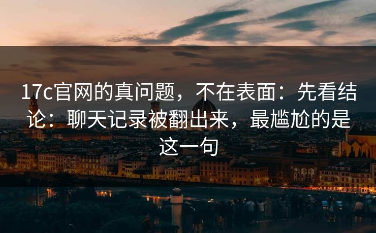 17c官网的真问题，不在表面：先看结论：聊天记录被翻出来，最尴尬的是这一句