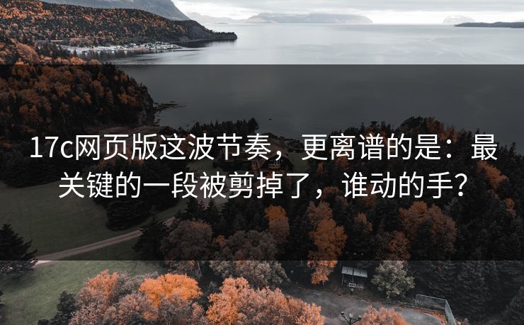 17c网页版这波节奏，更离谱的是：最关键的一段被剪掉了，谁动的手？
