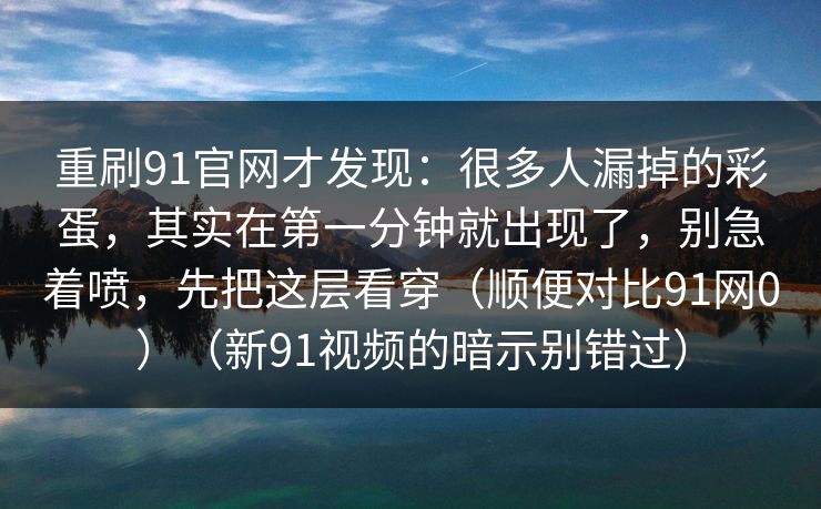 重刷91官网才发现：很多人漏掉的彩蛋，其实在第一分钟就出现了，别急着喷，先把这层看穿（顺便对比91网0）（新91视频的暗示别错过）