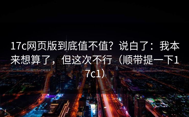 17c网页版到底值不值？说白了：我本来想算了，但这次不行（顺带提一下17c1）