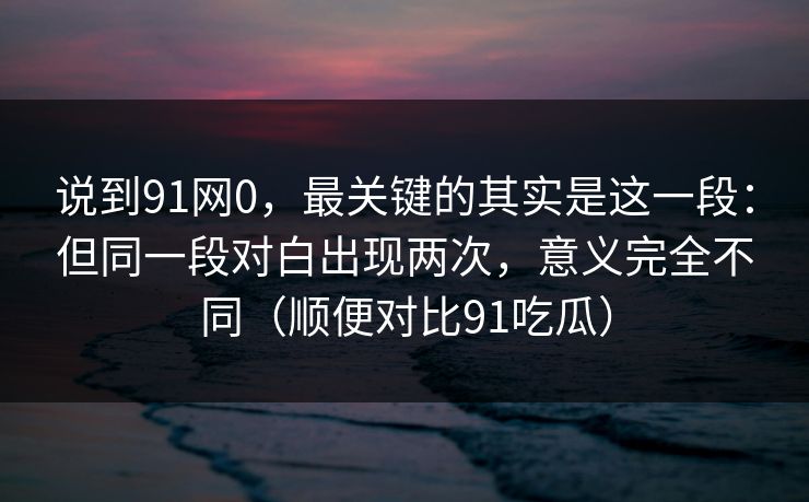 说到91网0,最关键的其实是这一段:但同一段对白出现两次,意义完全不同(顺便对比91吃瓜) 第1张 说到91网0,最关键的其实是这一段:但同一段对白出现两次,意义完全不同(顺便对比91吃瓜) 第1张