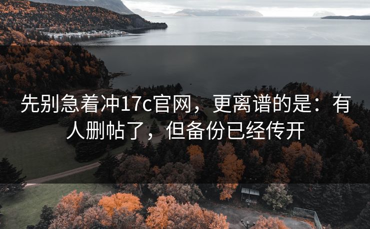 先别急着冲17c官网,更离谱的是:有人删帖了,但备份已经传开