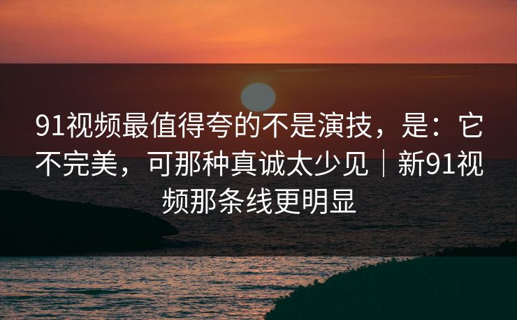 91视频最值得夸的不是演技，是：它不完美，可那种真诚太少见｜新91视频那条线更明显