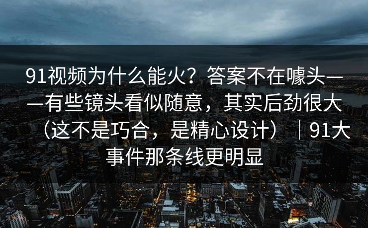 91视频为什么能火？答案不在噱头——有些镜头看似随意，其实后劲很大（这不是巧合，是精心设计）｜91大事件那条线更明显
