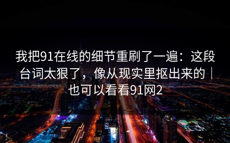 我把91在线的细节重刷了一遍:这段台词太狠了,像从现实里抠出来的|也可以看看91网2
