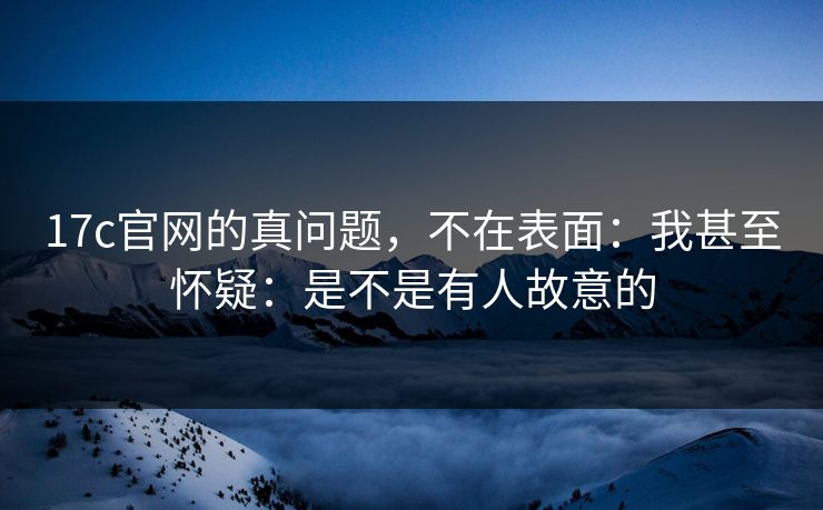 17c官网的真问题,不在表面:我甚至怀疑:是不是有人故意的