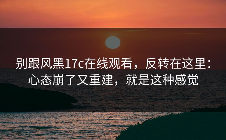 别跟风黑17c在线观看,反转在这里:心态崩了又重建,就是这种感觉 第1张 别跟风黑17c在线观看,反转在这里:心态崩了又重建,就是这种感觉 第1张
