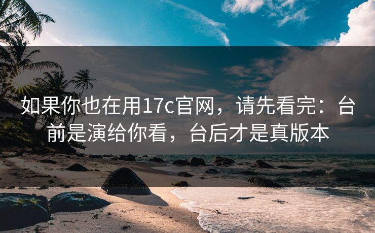 如果你也在用17c官网,请先看完:台前是演给你看,台后才是真版本