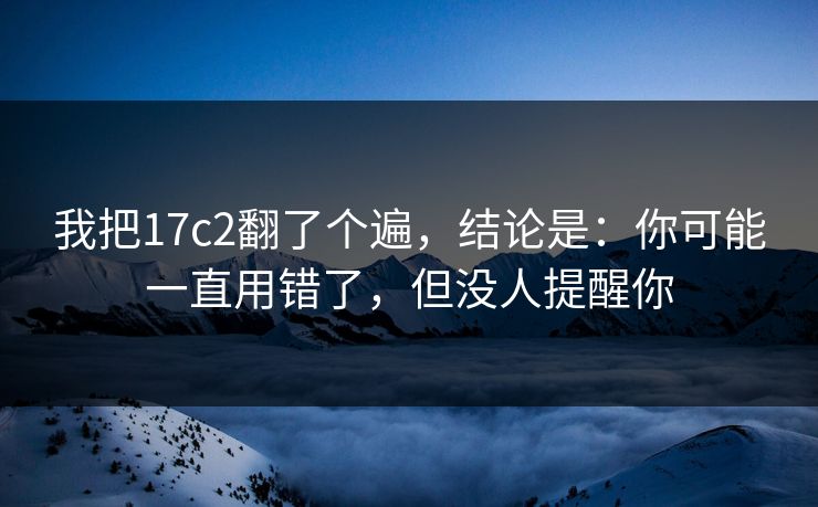 我把17c2翻了个遍,结论是:你可能一直用错了,但没人提醒你
