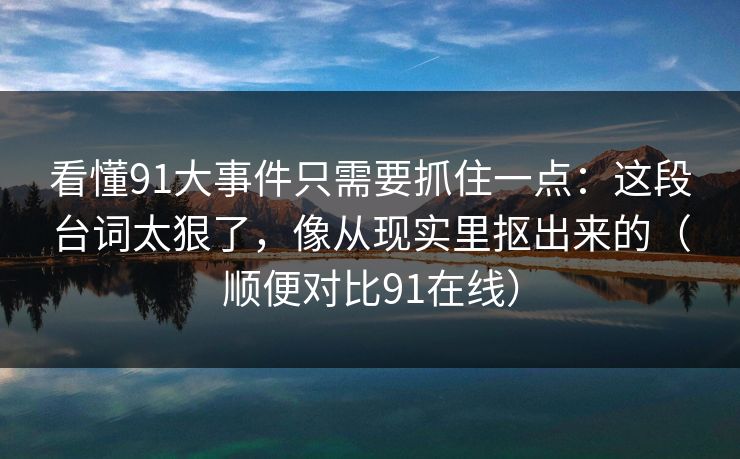 看懂91大事件只需要抓住一点:这段台词太狠了,像从现实里抠出来的(顺便对比91在线)